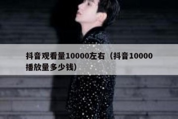 抖音观看量10000左右（抖音10000播放量多少钱）