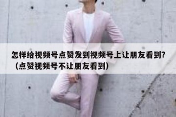 怎样给视频号点赞发到视频号上让朋友看到?（点赞视频号不让朋友看到）