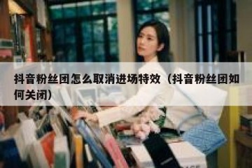 抖音粉丝团怎么取消进场特效（抖音粉丝团如何关闭）