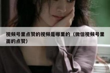 视频号里点赞的视频是哪里的（微信视频号里面的点赞）