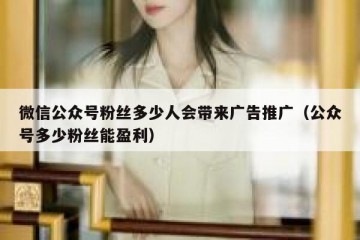 微信公众号粉丝多少人会带来广告推广（公众号多少粉丝能盈利）