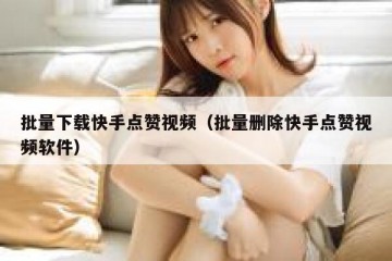 批量下载快手点赞视频（批量删除快手点赞视频软件）