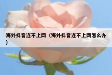 海外抖音连不上网（海外抖音连不上网怎么办）