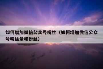 如何增加微信公众号粉丝（如何增加微信公众号粉丝量和粉丝）