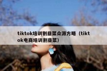 tiktok培训割韭菜众源方略（tiktok电商培训割韭菜）