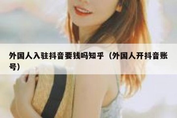 外国人入驻抖音要钱吗知乎（外国人开抖音账号）
