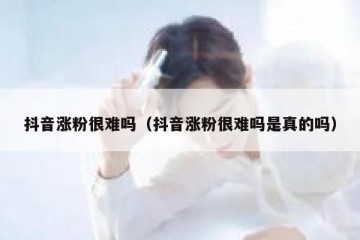 抖音涨粉很难吗（抖音涨粉很难吗是真的吗）