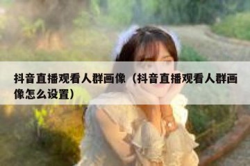 抖音直播观看人群画像（抖音直播观看人群画像怎么设置）