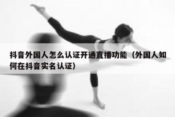 抖音外国人怎么认证开通直播功能（外国人如何在抖音实名认证）