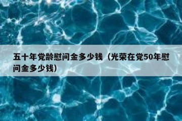 五十年党龄慰问金多少钱（光荣在党50年慰问金多少钱）