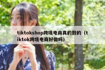 tiktokshop跨境电商真的假的（tiktok跨境电商好做吗）