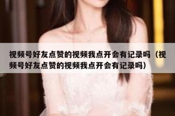视频号好友点赞的视频我点开会有记录吗（视频号好友点赞的视频我点开会有记录吗）