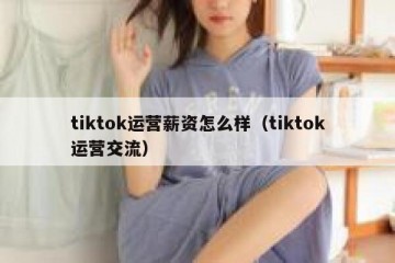 tiktok运营薪资怎么样（tiktok运营交流）