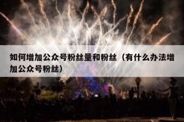 如何增加公众号粉丝量和粉丝（有什么办法增加公众号粉丝）