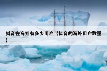 抖音在海外有多少用户（抖音的海外用户数量）
