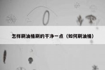 怎样刷油桶刷的干净一点（如何刷油桶）