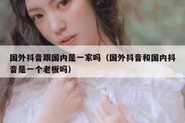 国外抖音跟国内是一家吗（国外抖音和国内抖音是一个老板吗）