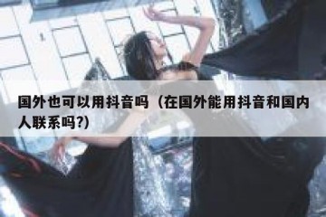 国外也可以用抖音吗（在国外能用抖音和国内人联系吗?）