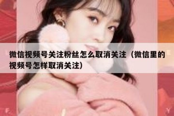 微信视频号关注粉丝怎么取消关注（微信里的视频号怎样取消关注）