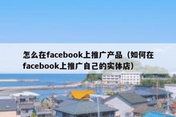 怎么在facebook上推广产品（如何在facebook上推广自己的实体店）