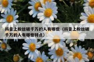 抖音上粉丝破千万的人有哪些（抖音上粉丝破千万的人有哪些特点）