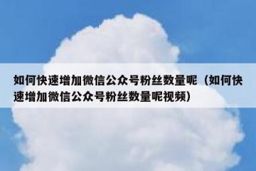如何快速增加微信公众号粉丝数量呢（如何快速增加微信公众号粉丝数量呢视频）