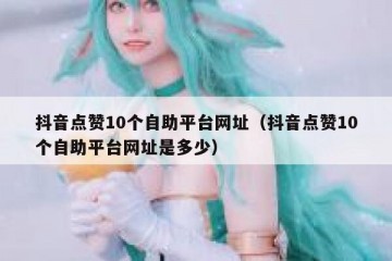 抖音点赞10个自助平台网址（抖音点赞10个自助平台网址是多少）