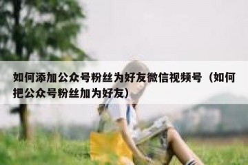 如何添加公众号粉丝为好友微信视频号（如何把公众号粉丝加为好友）