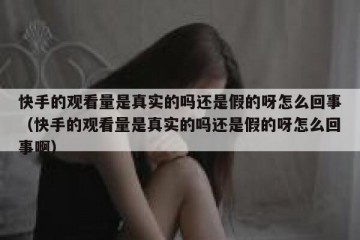 快手的观看量是真实的吗还是假的呀怎么回事（快手的观看量是真实的吗还是假的呀怎么回事啊）