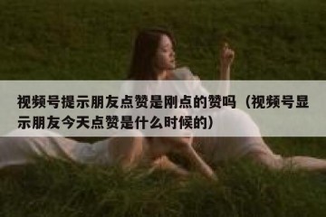 视频号提示朋友点赞是刚点的赞吗（视频号显示朋友今天点赞是什么时候的）