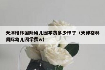 天津格林国际幼儿园学费多少样子（天津格林国际幼儿园学费w）