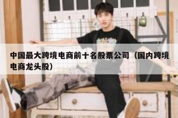 中国最大跨境电商前十名股票公司（国内跨境电商龙头股）