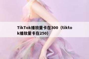 TikTok播放量卡在300（tiktok播放量卡在250）