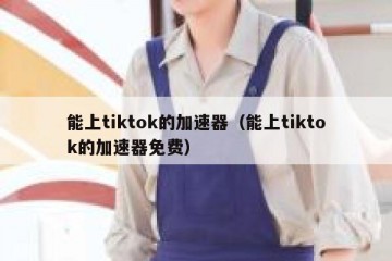 能上tiktok的加速器（能上tiktok的加速器免费）