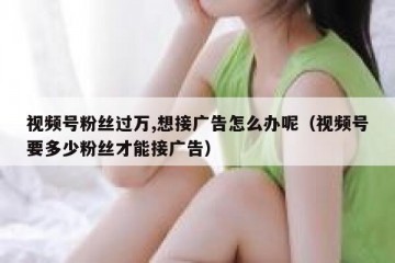 视频号粉丝过万,想接广告怎么办呢（视频号要多少粉丝才能接广告）