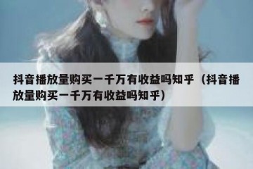 抖音播放量购买一千万有收益吗知乎（抖音播放量购买一千万有收益吗知乎）
