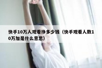 快手10万人观看挣多少钱（快手观看人数10万加是什么意思）