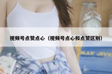 视频号点赞点心（视频号点心和点赞区别）