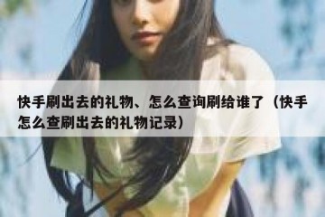 快手刷出去的礼物、怎么查询刷给谁了（快手怎么查刷出去的礼物记录）
