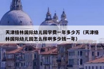 天津格林国际幼儿园学费一年多少万（天津格林国际幼儿园怎么样啊多少钱一年）