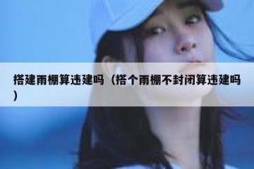 搭建雨棚算违建吗（搭个雨棚不封闭算违建吗）