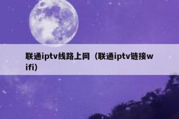 联通iptv线路上网（联通iptv链接wifi）