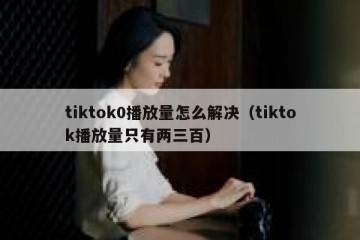 tiktok0播放量怎么解决（tiktok播放量只有两三百）