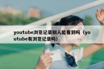 youtube浏览记录别人能看到吗（youtube有浏览记录吗）