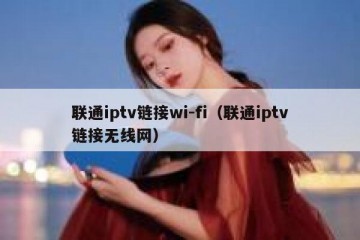 联通iptv链接wi-fi（联通iptv链接无线网）