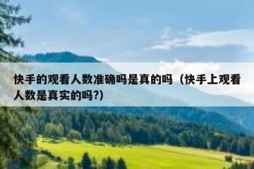 快手的观看人数准确吗是真的吗（快手上观看人数是真实的吗?）