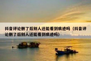 抖音评论删了后别人还能看到痕迹吗（抖音评论删了后别人还能看到痕迹吗）