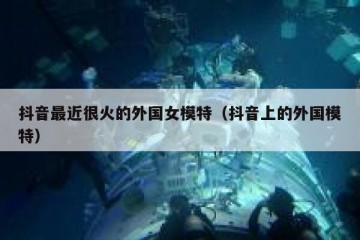 抖音最近很火的外国女模特（抖音上的外国模特）