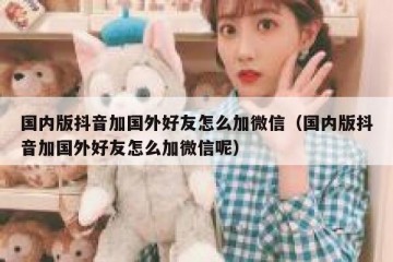 国内版抖音加国外好友怎么加微信（国内版抖音加国外好友怎么加微信呢）