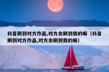 抖音刷到对方作品,对方会刷到我的嘛（抖音刷到对方作品,对方会刷到我的嘛）